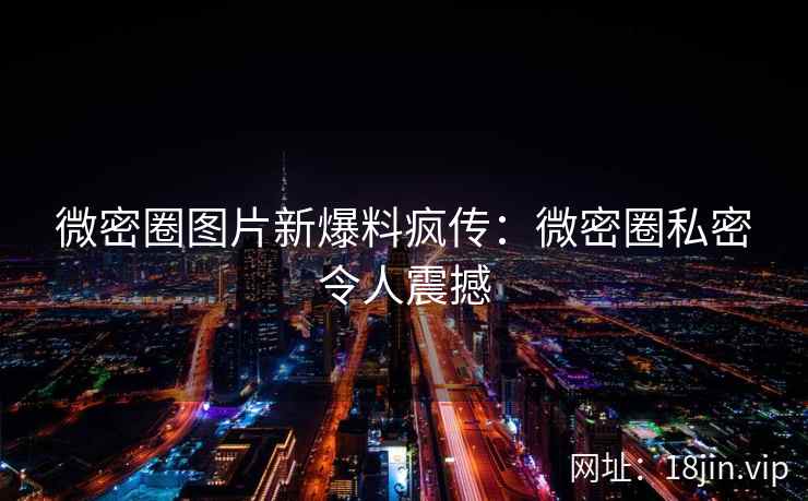 微密圈图片新爆料疯传：微密圈私密令人震撼