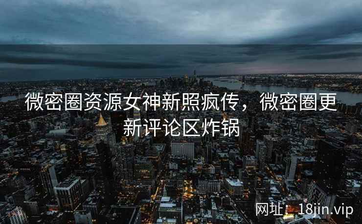 微密圈资源女神新照疯传，微密圈更新评论区炸锅