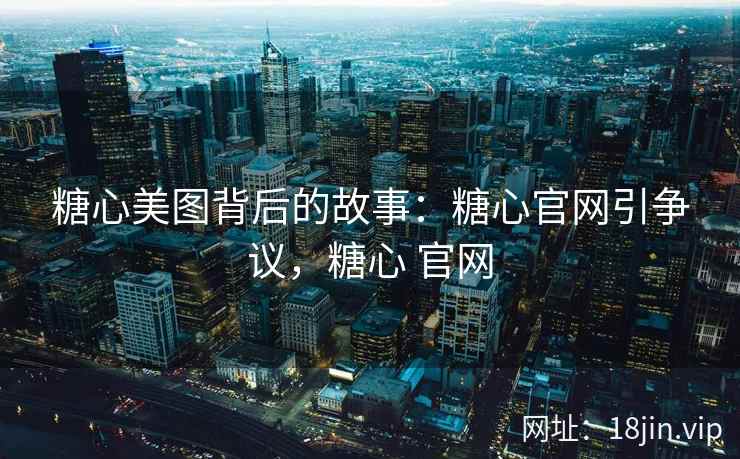 糖心美图背后的故事：糖心官网引争议，糖心 官网