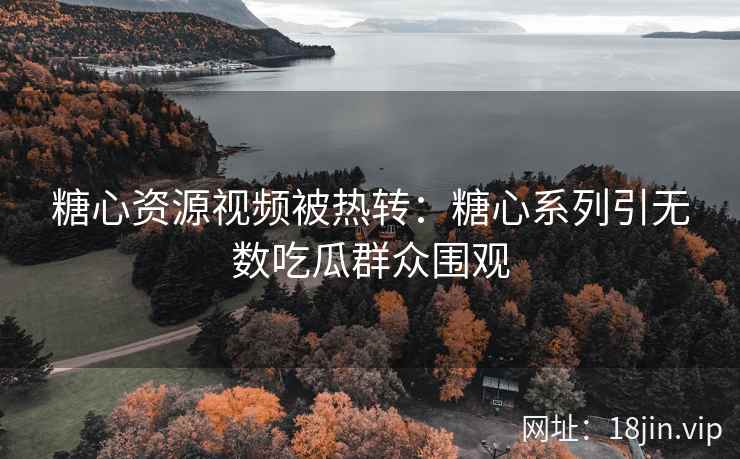 糖心资源视频被热转：糖心系列引无数吃瓜群众围观