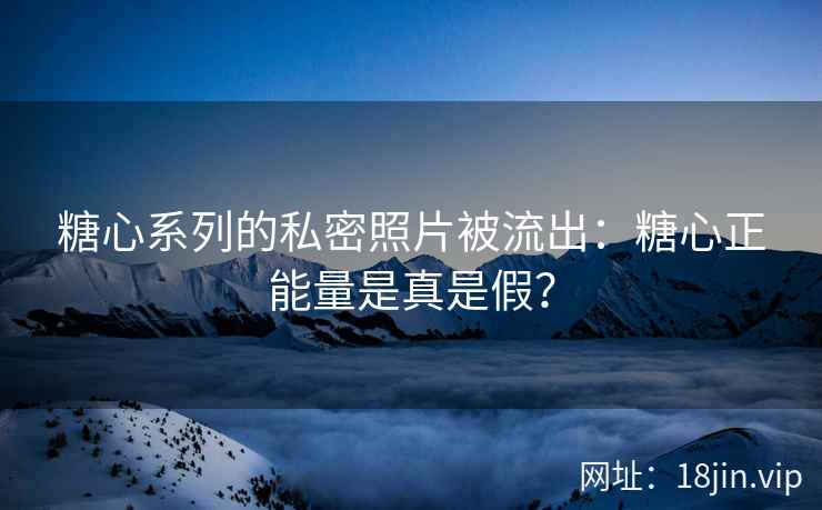 糖心系列的私密照片被流出：糖心正能量是真是假？