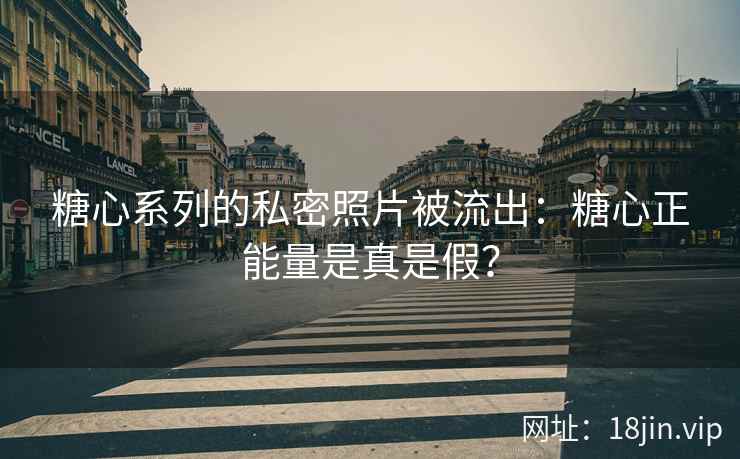 糖心系列的私密照片被流出：糖心正能量是真是假？
