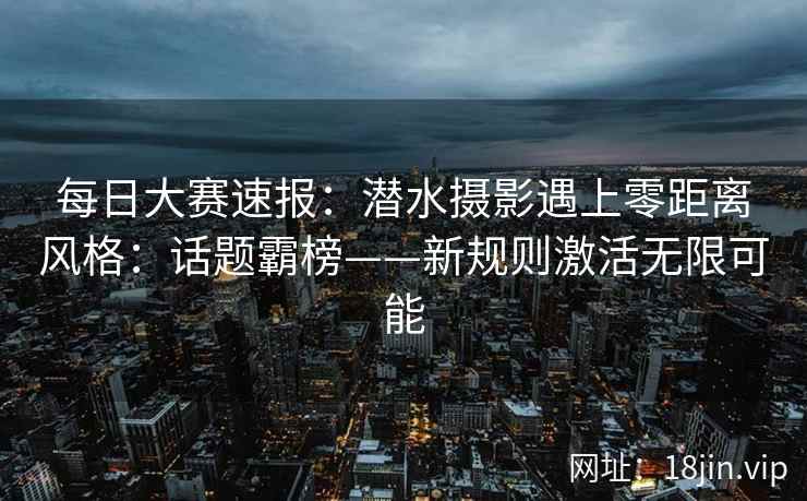 每日大赛速报：潜水摄影遇上零距离风格：话题霸榜——新规则激活无限可能