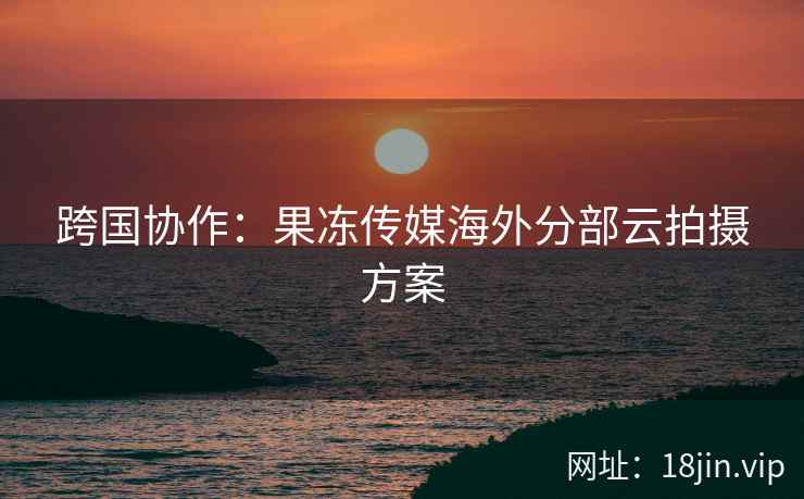 跨国协作：果冻传媒海外分部云拍摄方案