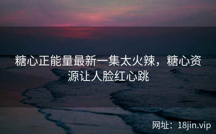 糖心正能量最新一集太火辣，糖心资源让人脸红心跳