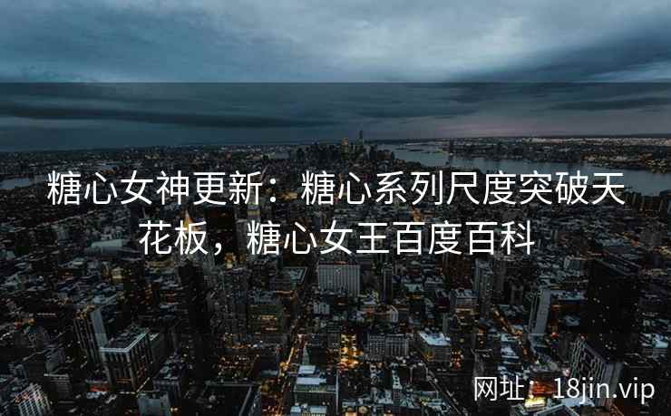 糖心女神更新：糖心系列尺度突破天花板，糖心女王百度百科