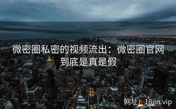 微密圈私密的视频流出：微密圈官网到底是真是假