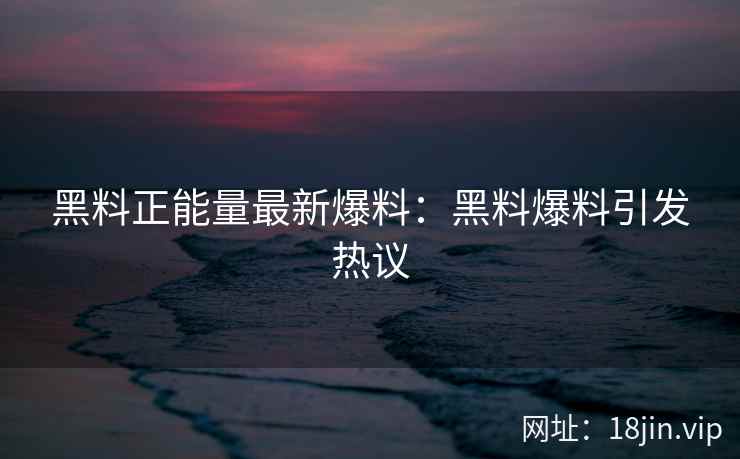 黑料正能量最新爆料：黑料爆料引发热议
