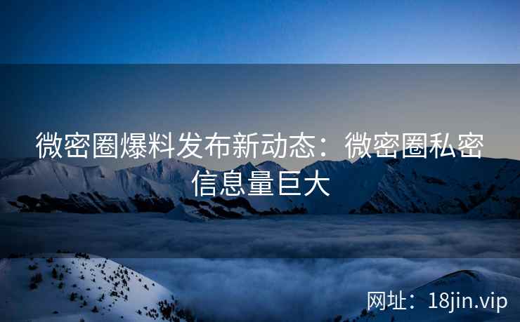 微密圈爆料发布新动态：微密圈私密信息量巨大