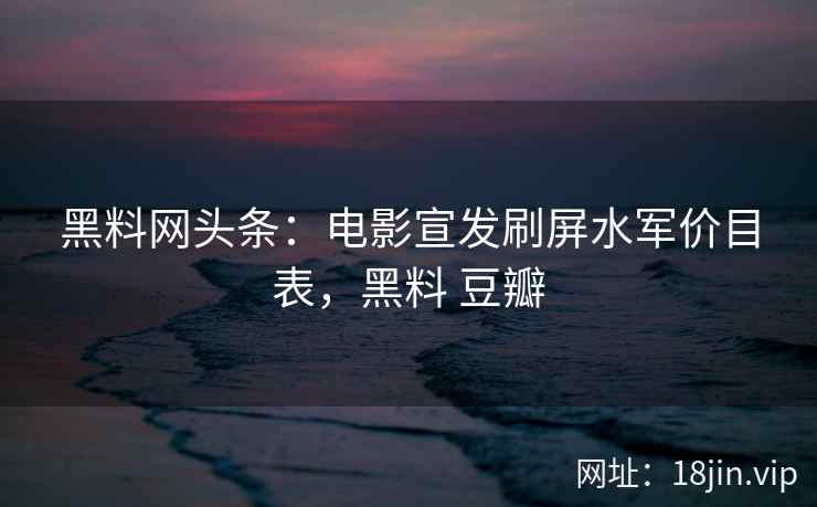 黑料网头条：电影宣发刷屏水军价目表，黑料 豆瓣