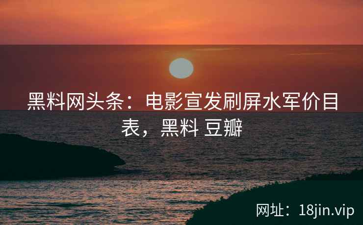 黑料网头条：电影宣发刷屏水军价目表，黑料 豆瓣