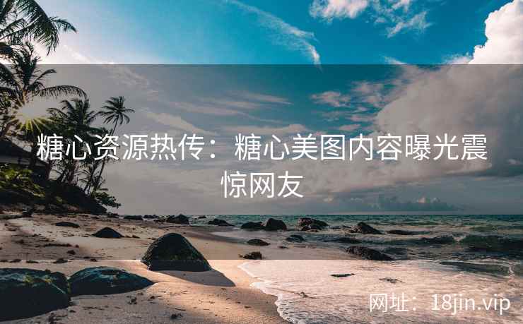 糖心资源热传：糖心美图内容曝光震惊网友