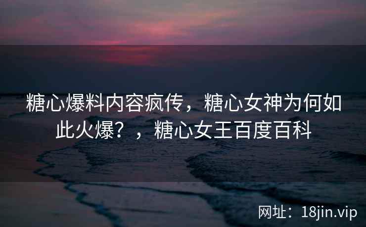 糖心爆料内容疯传，糖心女神为何如此火爆？，糖心女王百度百科