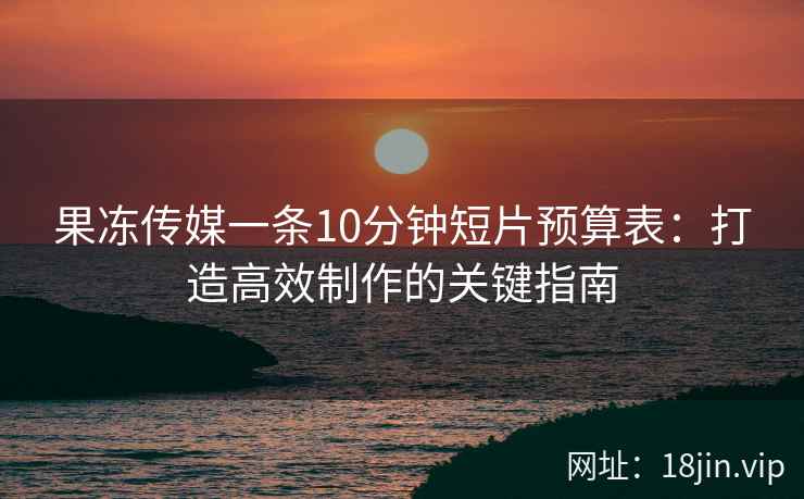 果冻传媒一条10分钟短片预算表：打造高效制作的关键指南